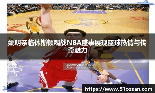 姚明亲临休斯顿观战NBA盛事展现篮球热情与传奇魅力