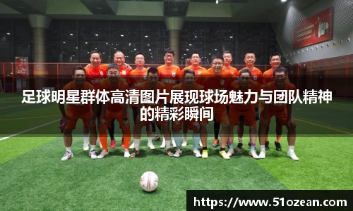足球明星群体高清图片展现球场魅力与团队精神的精彩瞬间