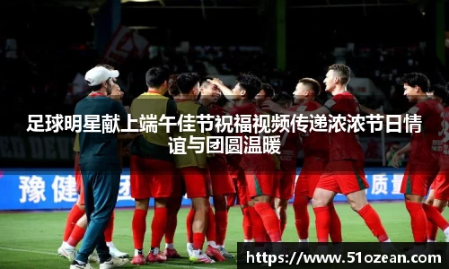 足球明星献上端午佳节祝福视频传递浓浓节日情谊与团圆温暖