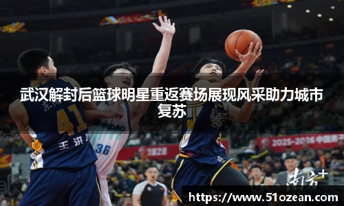 武汉解封后篮球明星重返赛场展现风采助力城市复苏